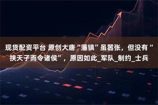 现货配资平台 原创大唐“藩镇”虽嚣张，但没有“挟天子而令诸侯”，原因如此_军队_制约_士兵