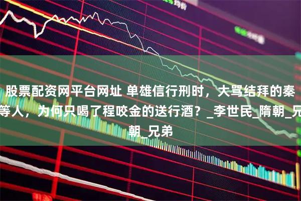 股票配资网平台网址 单雄信行刑时，大骂结拜的秦琼等人，为何只喝了程咬金的送行酒？_李世民_隋朝_兄弟