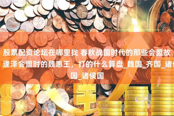 股票配资论坛在哪里找 春秋战国时代的那些会盟故事：逢泽会盟时的魏惠王，打的什么算盘_魏国_齐国_诸侯国