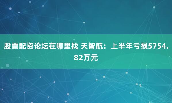 股票配资论坛在哪里找 天智航：上半年亏损5754.82万元