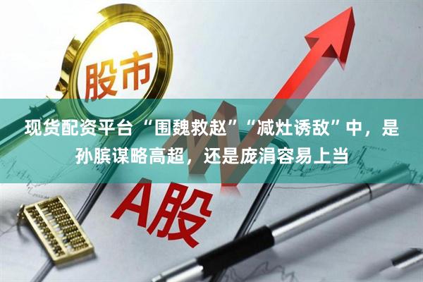 现货配资平台 “围魏救赵”“减灶诱敌”中，是孙膑谋略高超，还是庞涓容易上当