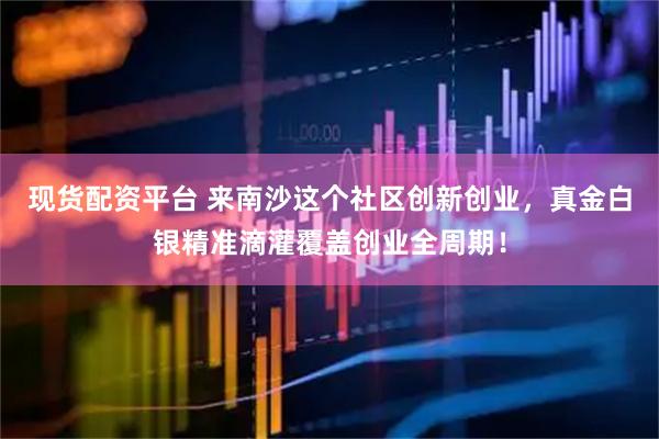 现货配资平台 来南沙这个社区创新创业，真金白银精准滴灌覆盖创业全周期！