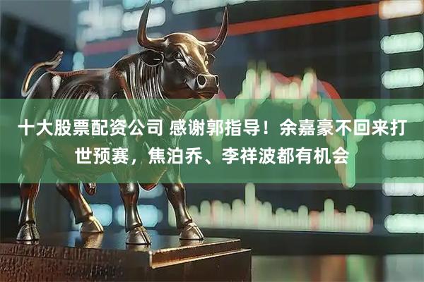 十大股票配资公司 感谢郭指导！余嘉豪不回来打世预赛，焦泊乔、李祥波都有机会