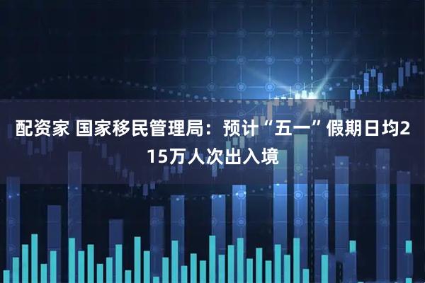 配资家 国家移民管理局：预计“五一”假期日均215万人次出入境