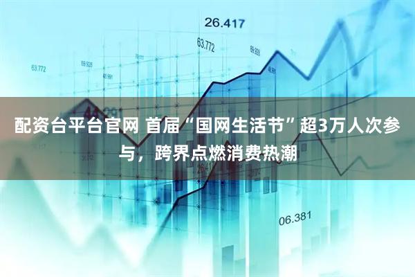 配资台平台官网 首届“国网生活节”超3万人次参与，跨界点燃消费热潮