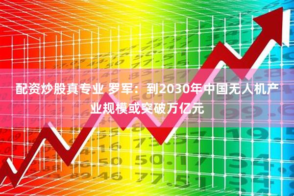 配资炒股真专业 罗军：到2030年中国无人机产业规模或突破万亿元