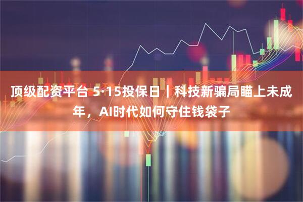 顶级配资平台 5·15投保日｜科技新骗局瞄上未成年，AI时代如何守住钱袋子