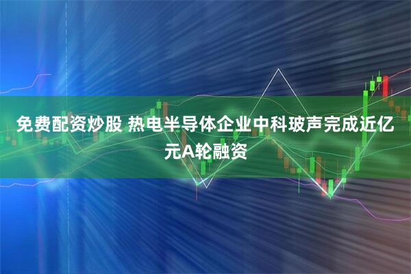 免费配资炒股 热电半导体企业中科玻声完成近亿元A轮融资