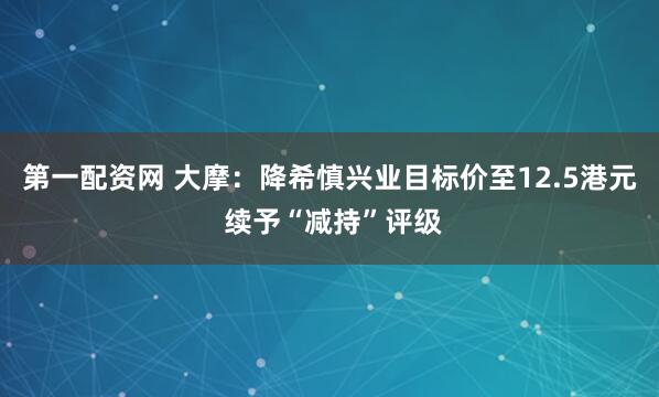第一配资网 大摩：降希慎兴业目标价至12.5港元 续予“减持”评级