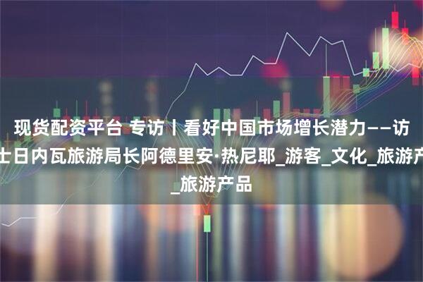 现货配资平台 专访丨看好中国市场增长潜力——访瑞士日内瓦旅游局长阿德里安·热尼耶_游客_文化_旅游产品