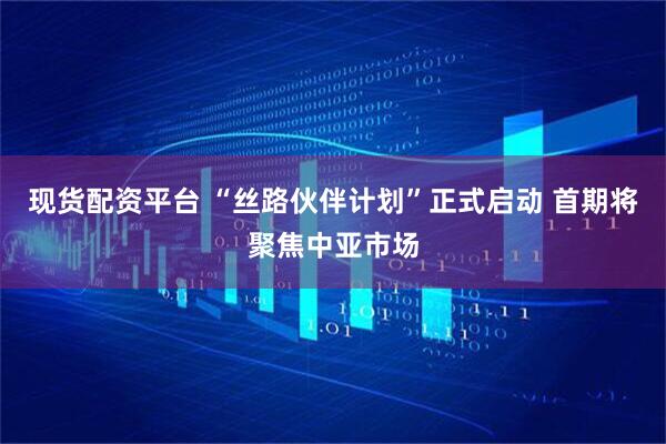 现货配资平台 “丝路伙伴计划”正式启动 首期将聚焦中亚市场