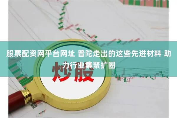 股票配资网平台网址 普陀走出的这些先进材料 助力行业集聚扩圈