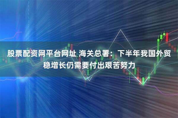 股票配资网平台网址 海关总署：下半年我国外贸稳增长仍需要付出艰苦努力
