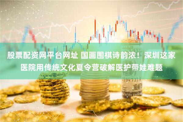 股票配资网平台网址 国画围棋诗韵浓！深圳这家医院用传统文化夏令营破解医护带娃难题