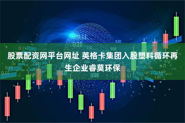股票配资网平台网址 英格卡集团入股塑料循环再生企业睿莫环保