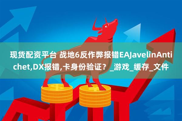现货配资平台 战地6反作弊报错EAJavelinAntichet,DX报错,卡身份验证？_游戏_缓存_文件