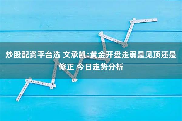 炒股配资平台选 文承凯:黄金开盘走弱是见顶还是修正 今日走势分析