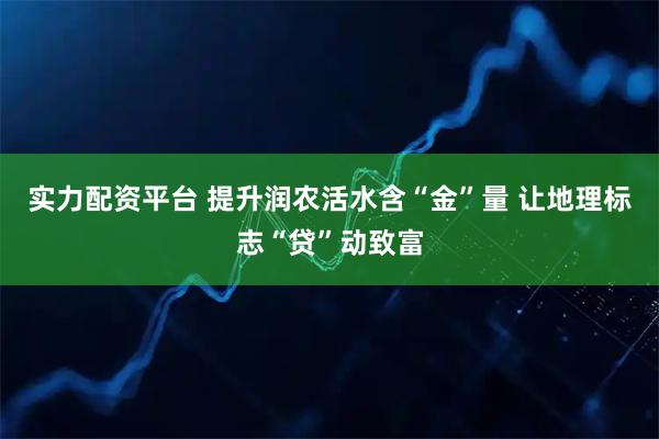 实力配资平台 提升润农活水含“金”量 让地理标志“贷”动致富