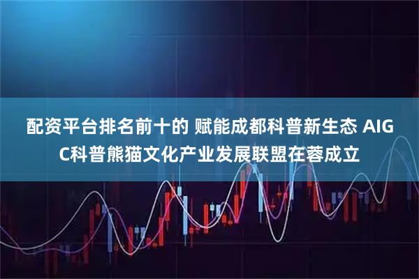 配资平台排名前十的 赋能成都科普新生态 AIGC科普熊猫文化产业发展联盟在蓉成立