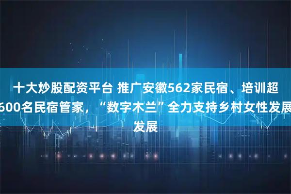 十大炒股配资平台 推广安徽562家民宿、培训超600名民宿管家，“数字木兰”全力支持乡村女性发展