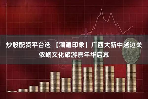 炒股配资平台选 【澜湄印象】广西大新中越边关侬峒文化旅游嘉年华启幕