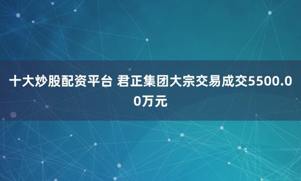 十大炒股配资平台 君正集团大宗交易成交5500.00万元