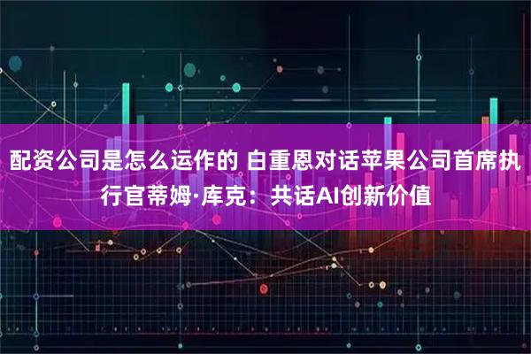 配资公司是怎么运作的 白重恩对话苹果公司首席执行官蒂姆·库克：共话AI创新价值
