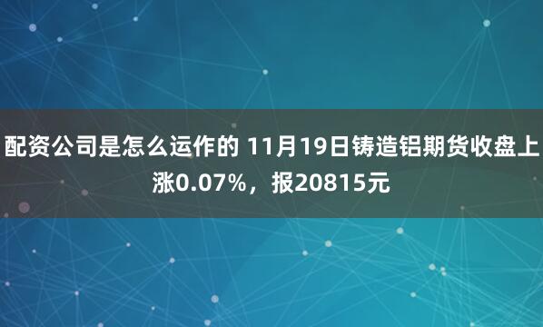 配资公司是怎么运作的 11月19日铸造铝期货收盘上涨0.07%，报20815元