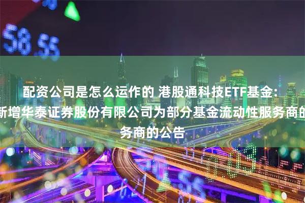 配资公司是怎么运作的 港股通科技ETF基金: 关于新增华泰证券股份有限公司为部分基金流动性服务商的公告
