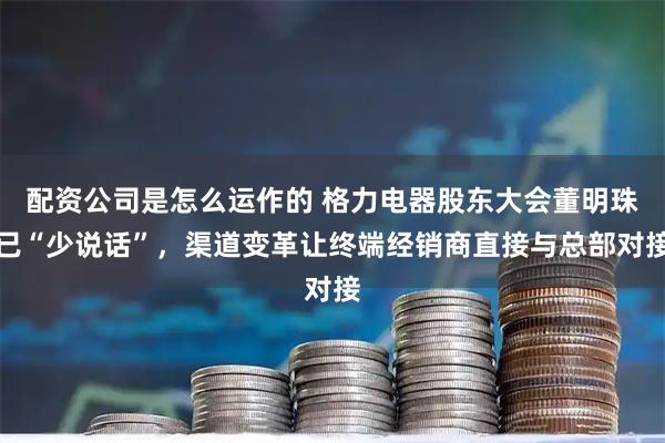 配资公司是怎么运作的 格力电器股东大会董明珠已“少说话”，渠道变革让终端经销商直接与总部对接