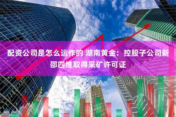 配资公司是怎么运作的 湖南黄金：控股子公司新邵四维取得采矿许可证