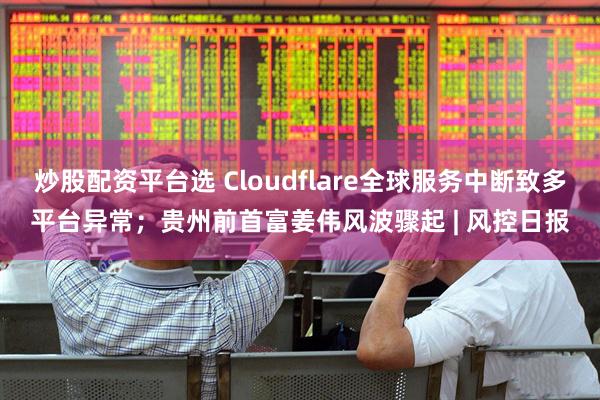 炒股配资平台选 Cloudflare全球服务中断致多平台异常；贵州前首富姜伟风波骤起 | 风控日报