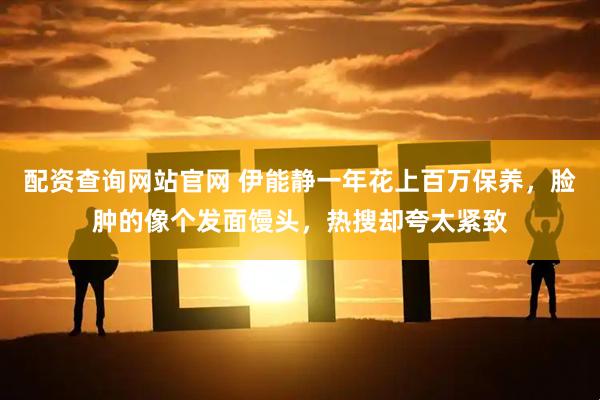 配资查询网站官网 伊能静一年花上百万保养，脸肿的像个发面馒头，热搜却夸太紧致