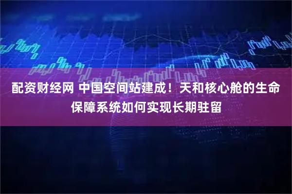 配资财经网 中国空间站建成！天和核心舱的生命保障系统如何实现长期驻留