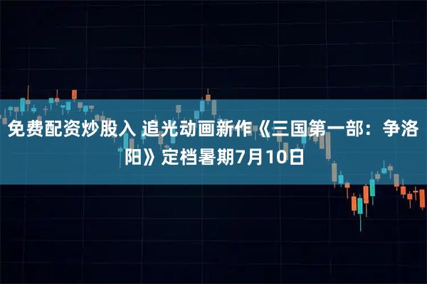 免费配资炒股入 追光动画新作《三国第一部：争洛阳》定档暑期7月10日