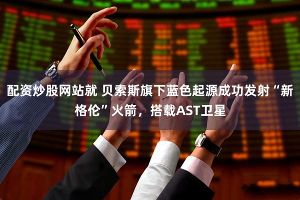 配资炒股网站就 贝索斯旗下蓝色起源成功发射“新格伦”火箭，搭载AST卫星
