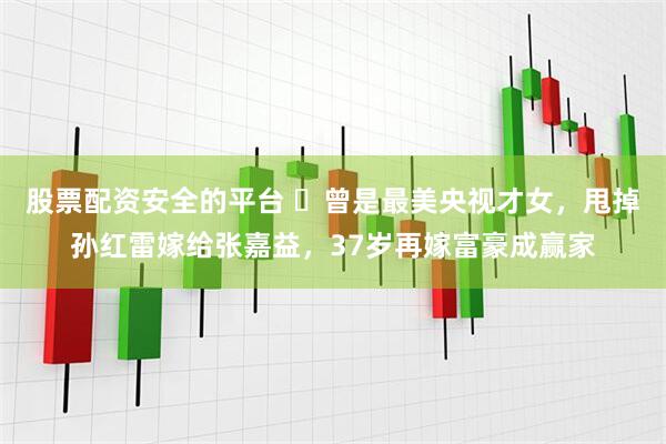 股票配资安全的平台 ​曾是最美央视才女，甩掉孙红雷嫁给张嘉益，37岁再嫁富豪成赢家
