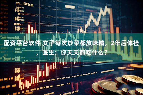 配资平台软件 女子每次炒菜都放味精，2年后体检，医生：你天天都吃什么？