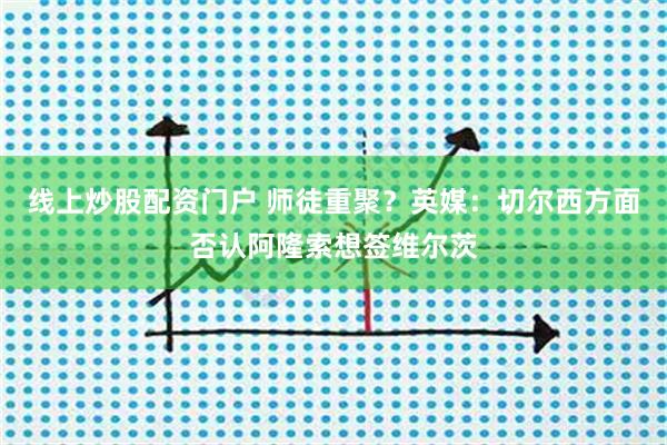 线上炒股配资门户 师徒重聚？英媒：切尔西方面否认阿隆索想签维尔茨