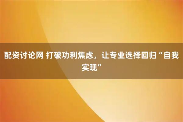 配资讨论网 打破功利焦虑，让专业选择回归“自我实现”