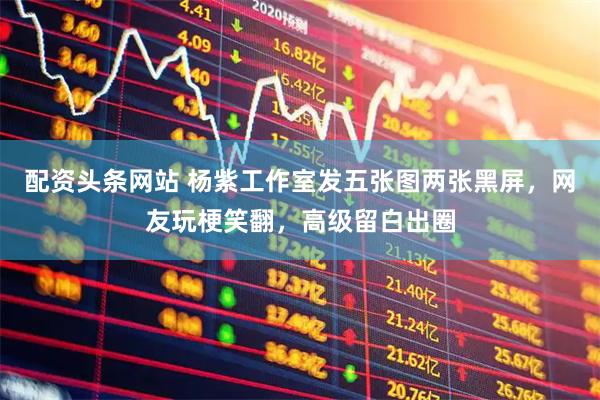 配资头条网站 杨紫工作室发五张图两张黑屏，网友玩梗笑翻，高级留白出圈