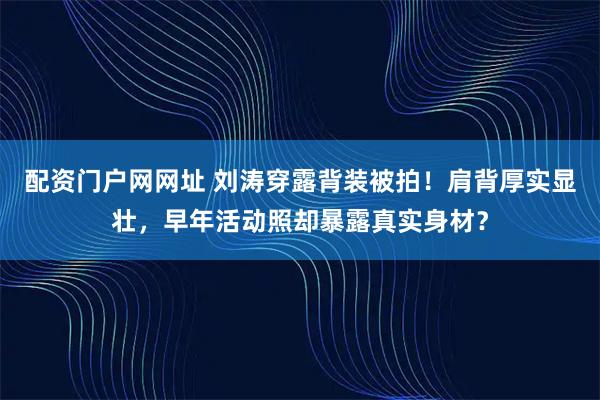 配资门户网网址 刘涛穿露背装被拍！肩背厚实显壮，早年活动照却暴露真实身材？