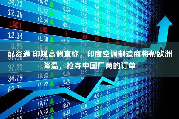 配资通 印媒高调宣称，印度空调制造商将帮欧洲降温，抢夺中国厂商的订单