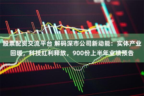 股票配资交流平台 解码深市公司新动能：实体产业回暖，科技红利释放，900份上半年业绩预告