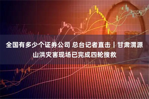 全国有多少个证券公司 总台记者直击｜甘肃渭源山洪灾害现场已完成四轮搜救