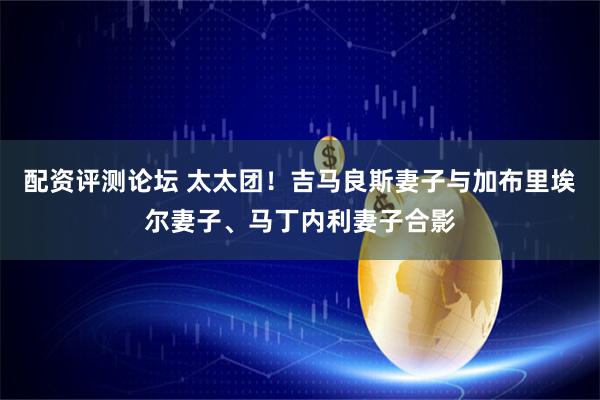 配资评测论坛 太太团！吉马良斯妻子与加布里埃尔妻子、马丁内利妻子合影